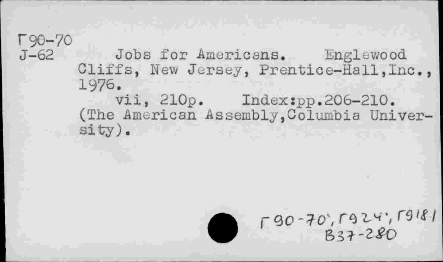 ﻿r90-70
J-62 Jobs for Americans. Englewood Cliffs, New Jersey, Prentice-Hall,Inc., 1976.
vii, 210p.	Index:pp.206-210.
(The American Assembly,Columbia University).
I~QO r^^'i T5'<f / 631'2^0